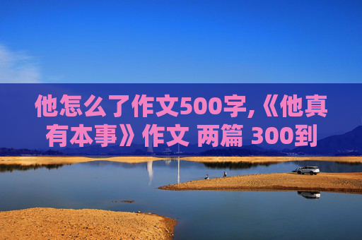 他怎么了作文500字,《他真有本事》作文 两篇 300到500字左右 稍微快一点 好NO好