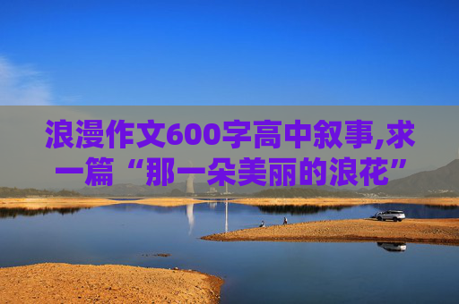 浪漫作文600字高中叙事,求一篇“那一朵美丽的浪花”为题的作文。600字记叙文。