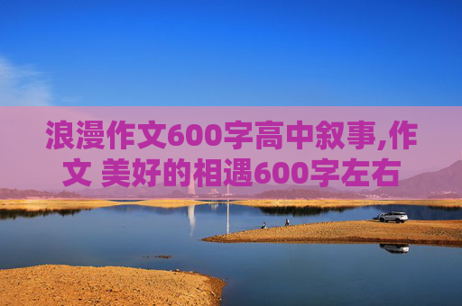 浪漫作文600字高中叙事,作文 美好的相遇600字左右