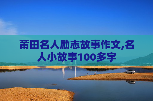 莆田名人励志故事作文,名人小故事100多字