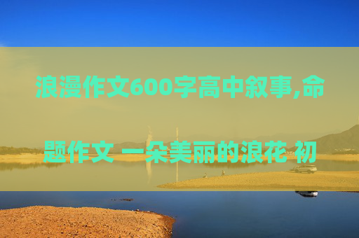 浪漫作文600字高中叙事,命题作文 一朵美丽的浪花 初中 
600字 记叙文 开头，结尾要点题，不要讲别人的故事