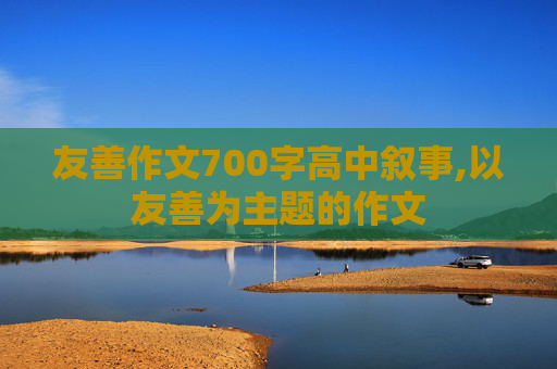 友善作文700字高中叙事,以友善为主题的作文