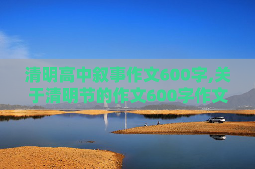 清明高中叙事作文600字,关于清明节的作文600字作文