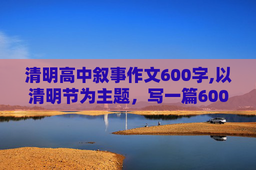 清明高中叙事作文600字,以清明节为主题，写一篇600字作文