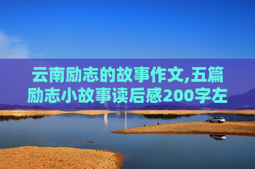 云南励志的故事作文,五篇励志小故事读后感200字左右有采纳有悬赏。