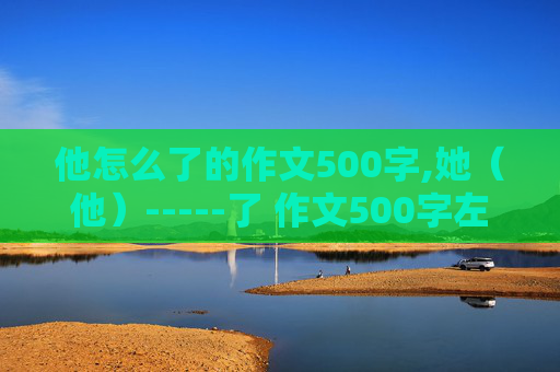 他怎么了的作文500字,她（他）-----了 作文500字左右【初中水平】  急求一小时内回答 在线等