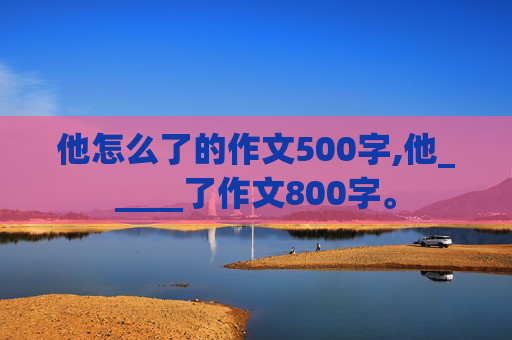 他怎么了的作文500字,他_____了作文800字。