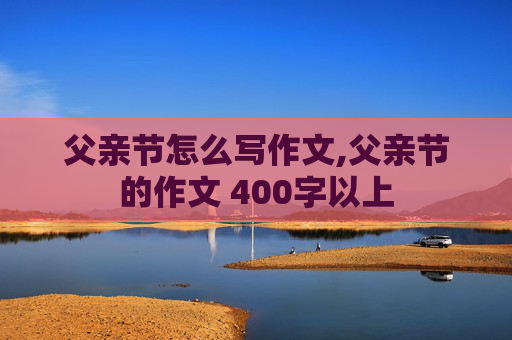 父亲节怎么写作文,父亲节的作文 400字以上