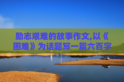 励志艰难的故事作文,以《困难》为话题写一篇六百字左右的作文