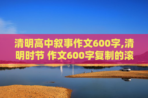 清明高中叙事作文600字,清明时节 作文600字复制的滚要，自己写的，不要革命先烈的，好的给分