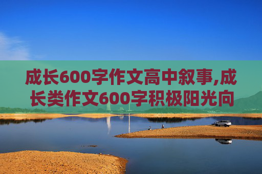 成长600字作文高中叙事,成长类作文600字积极阳光向上