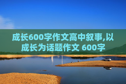 成长600字作文高中叙事,以成长为话题作文 600字