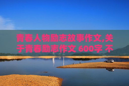 青春人物励志故事作文,关于青春励志作文 600字 不要记叙文