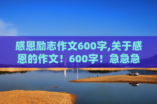 感恩励志作文600字,关于感恩的作文！600字！急急急急急急急急！！！！！！！！！