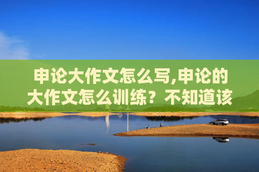 申论大作文怎么写,申论的大作文怎么训练？不知道该如何下手。希望有经验的人说一