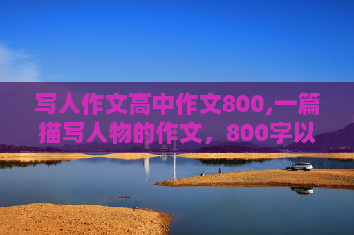 写人作文高中作文800,一篇描写人物的作文，800字以内