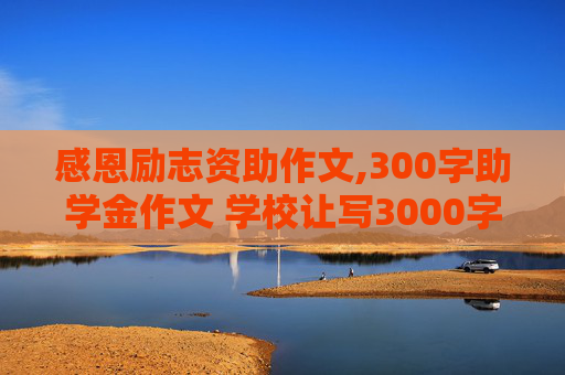 感恩励志资助作文,300字助学金作文 学校让写3000字作文，主题是关于感恩