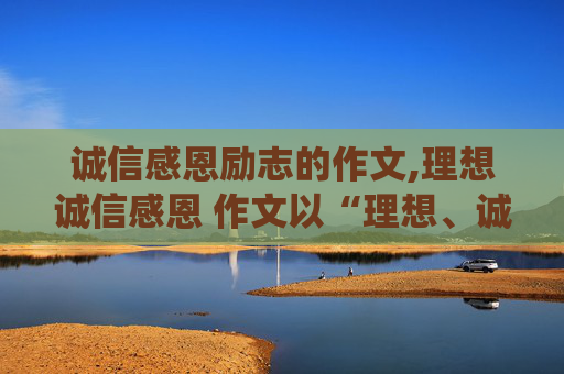 诚信感恩励志的作文,理想诚信感恩 作文以“理想、诚信、感恩”为主题.要求征文内容围绕主题,字在300左右