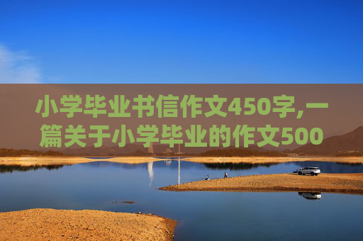 小学毕业书信作文450字,一篇关于小学毕业的作文500字