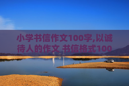 小学书信作文100字,以诚待人的作文 书信格式100