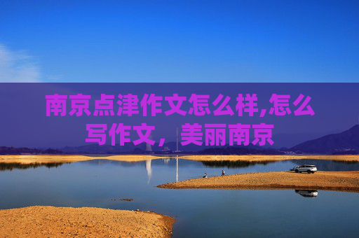 南京点津作文怎么样,怎么写作文，美丽南京