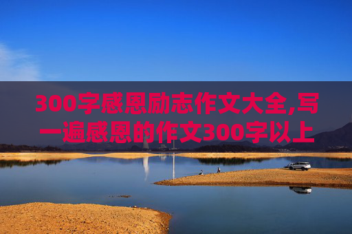 300字感恩励志作文大全,写一遍感恩的作文300字以上,要有心理描写