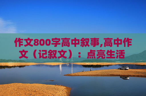 作文800字高中叙事,高中作文（记叙文）：点亮生活 800字左右，只要素材，在线等！！！