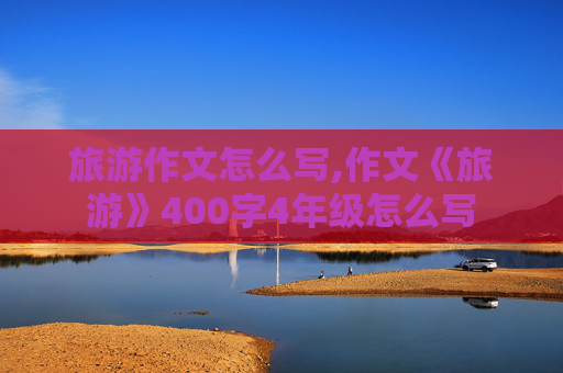 旅游作文怎么写,作文《旅游》400字4年级怎么写