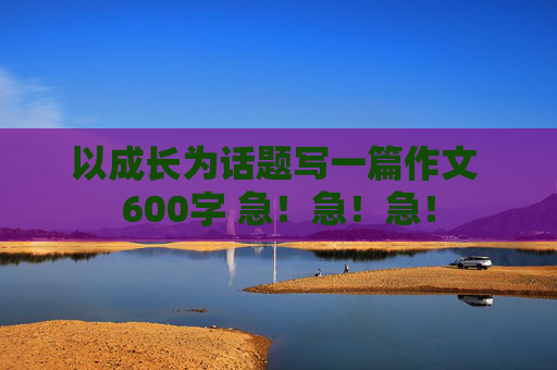 以成长为话题写一篇作文 600字 急！急！急！