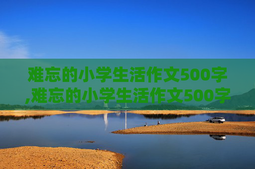 难忘的小学生活作文500字,难忘的小学生活作文500字六年级