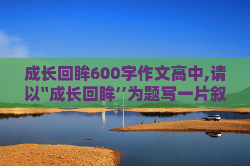 成长回眸600字作文高中,请以〞成长回眸‘’为题写一片叙事性记叙文。求写作高手