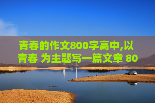 青春的作文800字高中,以 青春 为主题写一篇文章 800字左右 要原创啊