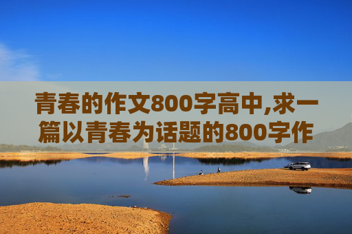 青春的作文800字高中,求一篇以青春为话题的800字作文。我想看看要怎么写