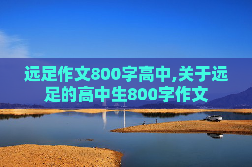 远足作文800字高中,关于远足的高中生800字作文