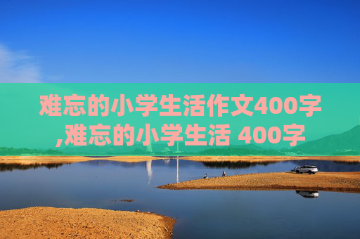 难忘的小学生活作文400字,难忘的小学生活 400字