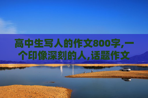 高中生写人的作文800字,一个印像深刻的人,话题作文800字左右,高中记叙文