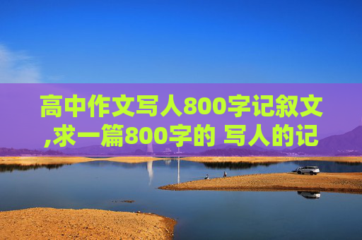 高中作文写人800字记叙文,求一篇800字的 写人的记叙文。。。。。速度