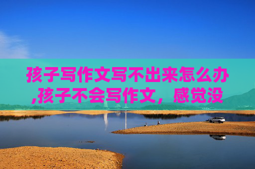 孩子写作文写不出来怎么办,孩子不会写作文，感觉没东西可写，怎么改善这种情况？