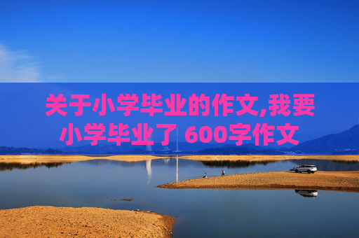 关于小学毕业的作文,我要小学毕业了 600字作文