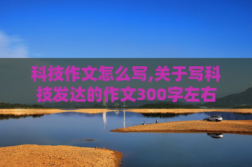 科技作文怎么写,关于写科技发达的作文300字左右