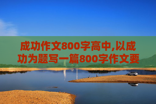 成功作文800字高中,以成功为题写一篇800字作文要求首位呼应有真情实感