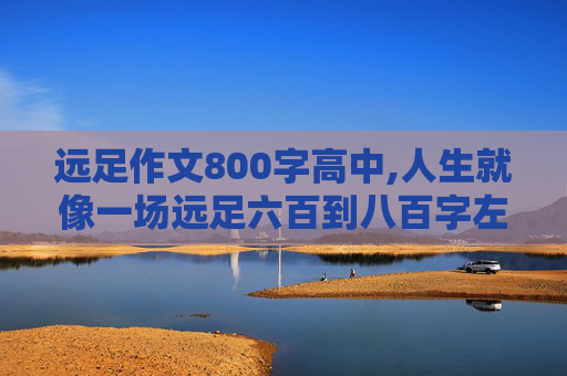 远足作文800字高中,人生就像一场远足六百到八百字左右作文