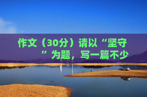 作文（30分）请以“坚守          ”为题，写一篇不少于600字的文章。文体不限（诗歌除外），要有自己...