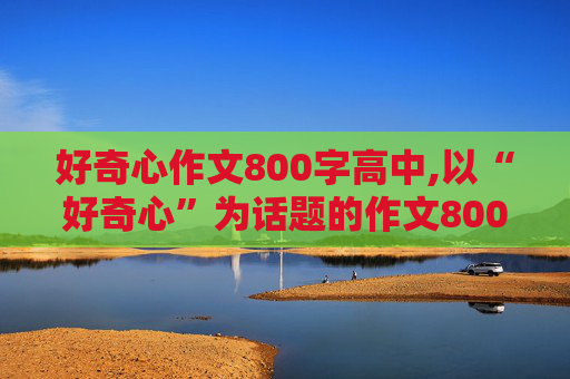 好奇心作文800字高中,以“好奇心”为话题的作文800字