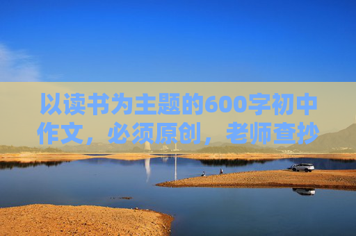 以读书为主题的600字初中作文，必须原创，老师查抄袭，好的加20分！！