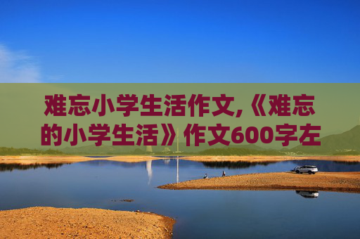 难忘小学生活作文,《难忘的小学生活》作文600字左右。急！！！！！！