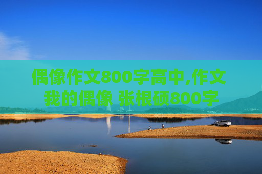 偶像作文800字高中,作文 我的偶像 张根硕800字