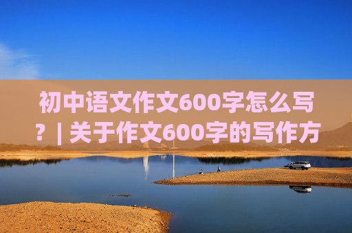 初中语文作文600字怎么写？| 关于作文600字的写作方法及技巧