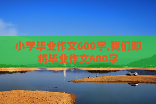 小学毕业作文600字,我们即将毕业作文600字