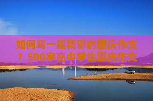 如何写一篇精彩的国庆作文？500字高中学生国庆作文写作指南